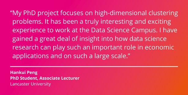 My PhD project focuses on high-dimensional clustering problems. It has been a truly interesting and exciting experience to work at the Data Science Campus. I have gained a great deal of insight into how data science research can play such an important role in economic applications and on such a large scale. Hankui Peng, PhD Student, Associate Lecturer, Lancaster University.