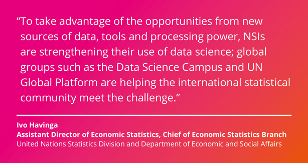 To take advantage of the opportunities from new sources of data, tools and processing power, NSIs are strengthening their use of data science; global groups such as the Data Science Campus and UN Global Platform are helping the international statistical community meet the challenge. Ivo Havinga, Assistant Director of Economic Statistics, Chief of Economic Statistics Branch, United Nations Statistics Division and Department of Economic and Social Affairs.