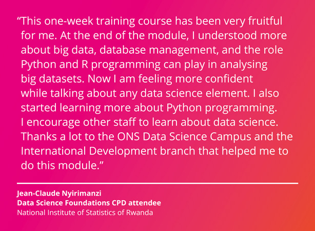 This one-week training course has been very fruitful for me. At the end of the module, I understood more about big data, database management, and the role Python and R programming can play in analysing big datasets. Now I am feeling more confident while talking about any data science element. I also started learning more about Python programming. I encourage other staff to learn about data science. Thanks a lot to the ONS Data Science Campus and the International Development branch that helped me to do this module. Jean-Claude Nyirimanzi, Data Science Foundations CPD attendee, National Institute of Statistics of Rwanda.