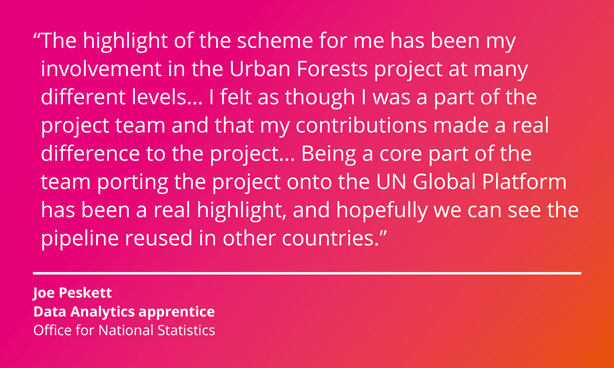 The highlight of the scheme for me has been my involvement in the Urban Forests project at many different levels. I felt as though I was a part of the project team and that my contributions made a real difference to the project. Being a core part of the team porting the project onto the UN Global Platform has been a real highlight, and hopefully we can see the pipeline reused in other countries. Joe Peskett, Data Analytics apprentice, Office for National Statistics.