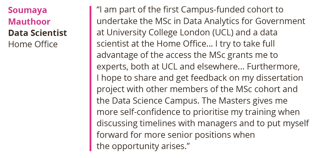 I am part of the first Campus-funded cohort to undertake the MSc in Data Analytics for Government at University College London (UCL) and a data scientist at the Home Office... I try to take full advantage of the access the MSc grants me to experts, both at UCL and elsewhere... Furthermore, I hope to share and get feedback on my dissertation project with other members of the MSc cohort and the Data Science Campus. The Masters gives me more self-confidence to prioritise my training when discussing timelines with managers and to put myself forward for more senior positions when the opportunity arises. Soumaya Mauthoor, Data Scientist, Home Office.