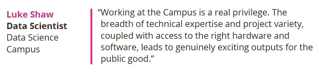 Working at the Campus is a real privilege. The breadth of technical expertise and project variety, coupled with access to the right hardware and software, leads to genuinely exciting outputs for the public good. Luke Shaw, Data Scientist at the Data Science Campus.