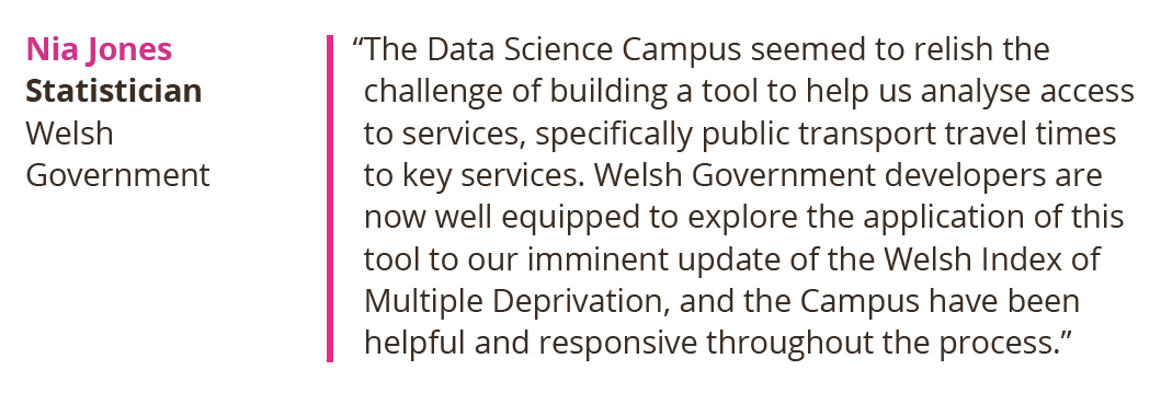 The Data Science Campus seemed to relish the challenge of building a tool to help us analyse access to services, specifically public transport travel times to key services. Welsh Government developers are now well equipped to explore the application of this tool to our imminent update of the Welsh Index of Multiple Deprivation, and the Campus have been helpful and responsive throughout the process. Nia Jones, Statistician at Welsh Government.