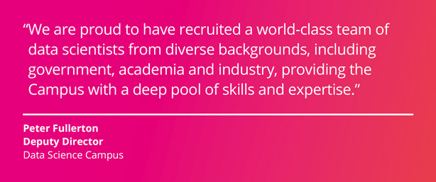 We are proud to have recruited a world-class team of data scientists from diverse backgrounds including government, academia and industry, providing the Campus with a deep pool of skills and expertise. Peter Fullerton, Deputy Director, Data Science Campus.