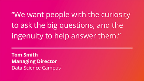 We want people with the curiosity to ask the big questions, and the ingenuity to help answer them. Tom Smith, Managing Director, Data Science Campus.